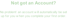 Not got an Account?  No problem!  an account will automatically be set up for you when you complete your first order.